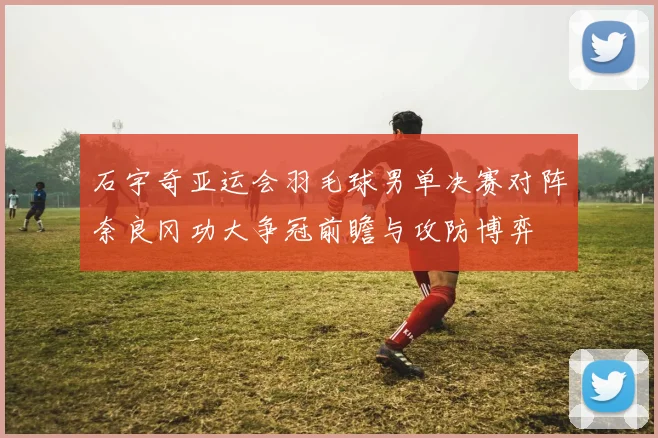 石宇奇亚运会羽毛球男单决赛对阵奈良冈功大争冠前瞻与攻防博弈