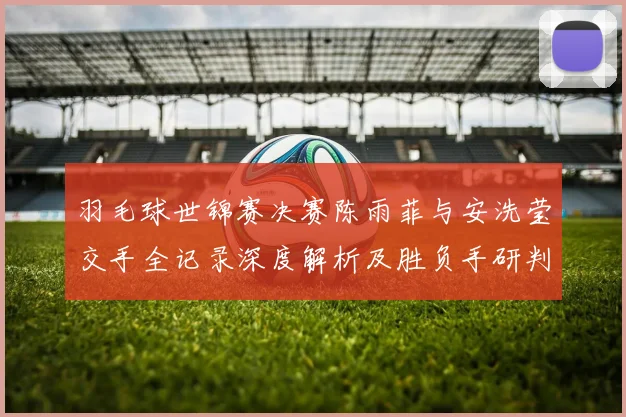 羽毛球世锦赛决赛陈雨菲与安洗莹交手全记录深度解析及胜负手研判