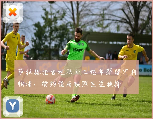 萨拉赫拒吉达联合三亿年薪留守利物浦，续约僵局映照巨星抉择
