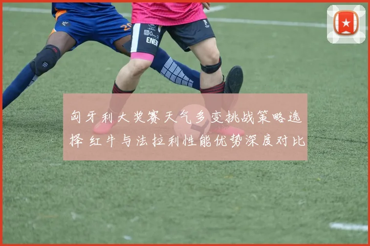 匈牙利大奖赛天气多变挑战策略选择 红牛与法拉利性能优势深度对比前瞻