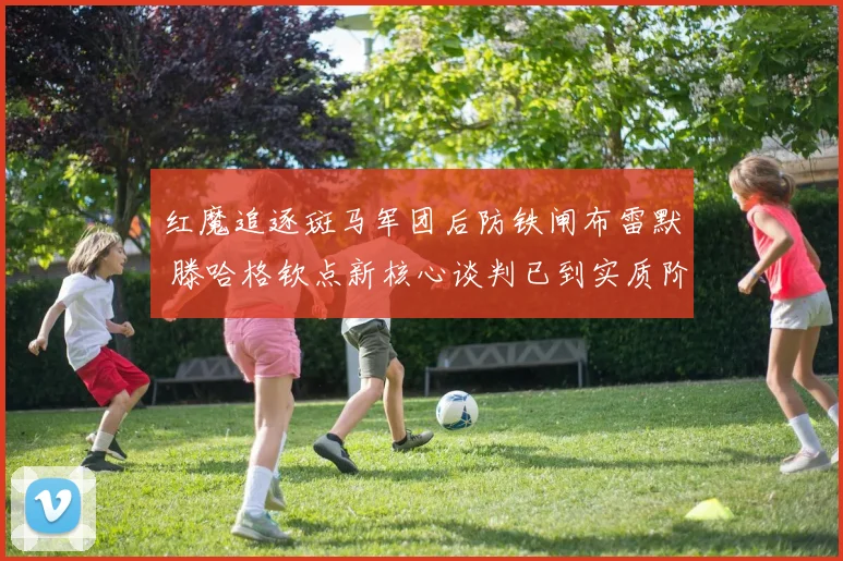 红魔追逐斑马军团后防铁闸布雷默 滕哈格钦点新核心谈判已到实质阶段