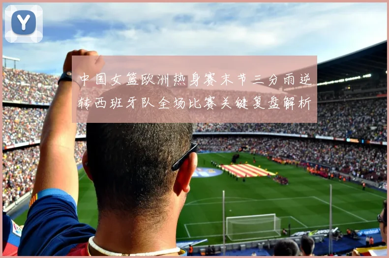 中国女篮欧洲热身赛末节三分雨逆转西班牙队全场比赛关键复盘解析