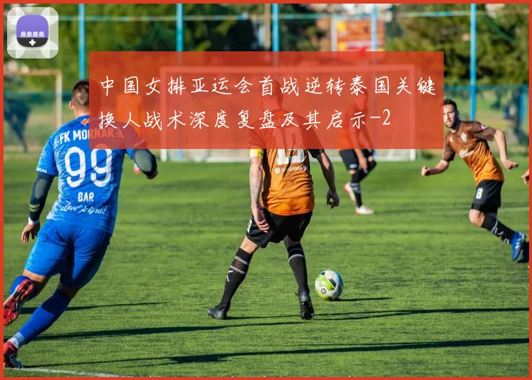 中国女排亚运会首战逆转泰国关键换人战术深度复盘及其启示