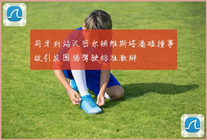 匈牙利站汉密尔顿维斯塔潘碰撞事故引发围场驾驶标准激辩
