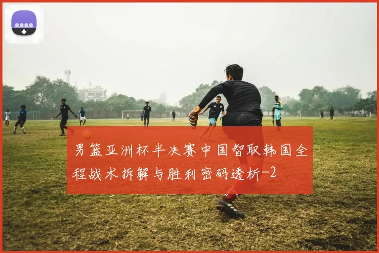 男篮亚洲杯半决赛中国智取韩国全程战术拆解与胜利密码透析