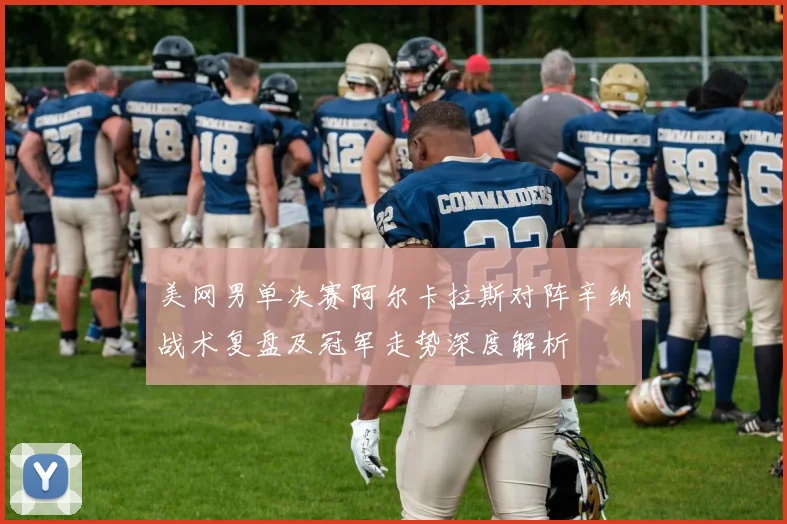 美网男单决赛阿尔卡拉斯对阵辛纳战术复盘及冠军走势深度解析