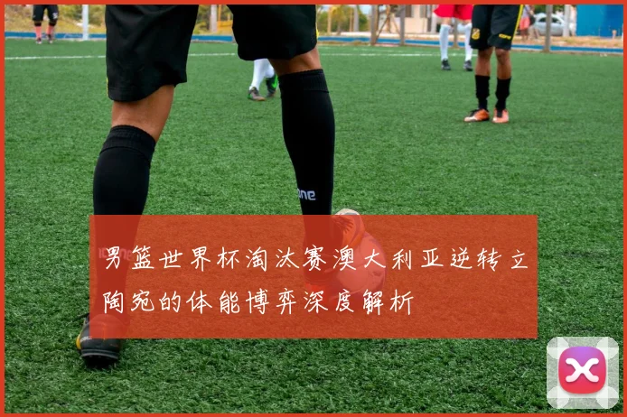 男篮世界杯淘汰赛澳大利亚逆转立陶宛的体能博弈深度解析