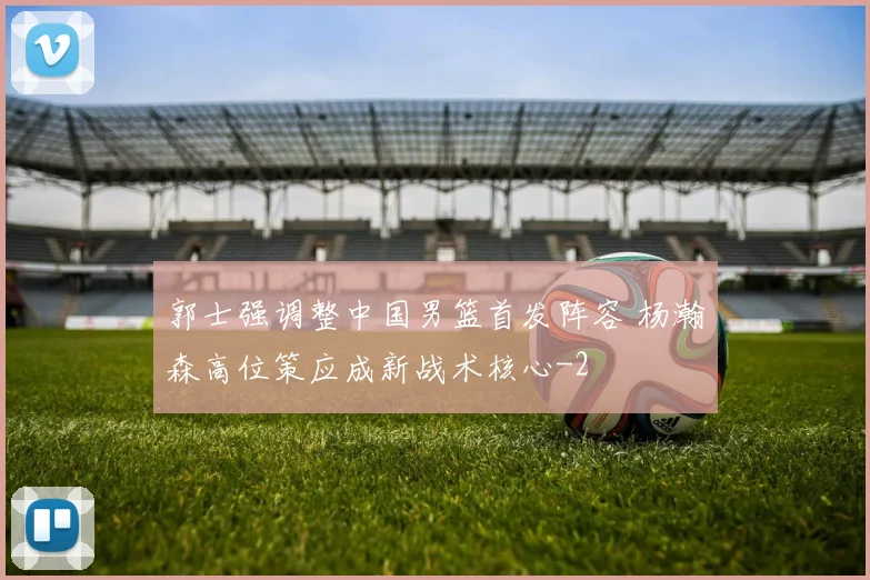 郭士强调整中国男篮首发阵容 杨瀚森高位策应成新战术核心