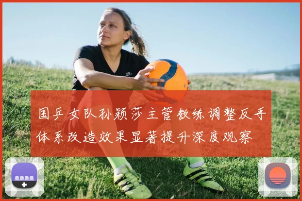 国乒女队孙颖莎主管教练调整反手体系改造效果显著提升深度观察