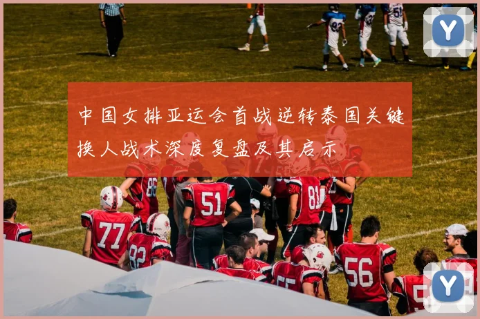 中国女排亚运会首战逆转泰国关键换人战术深度复盘及其启示