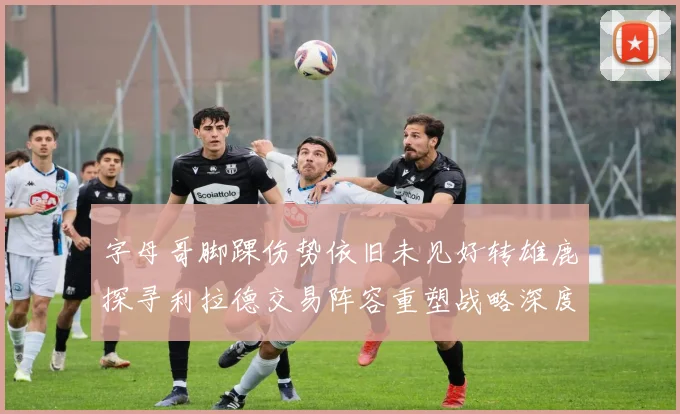 字母哥脚踝伤势依旧未见好转雄鹿探寻利拉德交易阵容重塑战略深度剖析