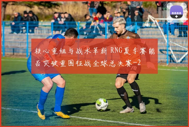 核心重组与战术革新 RNG夏季赛能否突破重围征战全球总决赛