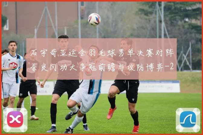 石宇奇亚运会羽毛球男单决赛对阵奈良冈功大争冠前瞻与攻防博弈