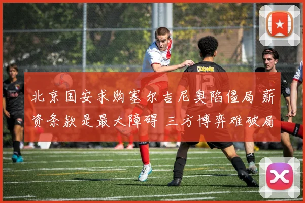 北京国安求购塞尔吉尼奥陷僵局 薪资条款是最大障碍 三方博弈难破局