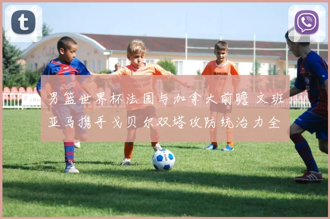 男篮世界杯法国与加拿大前瞻 文班亚马携手戈贝尔双塔攻防统治力全面解析