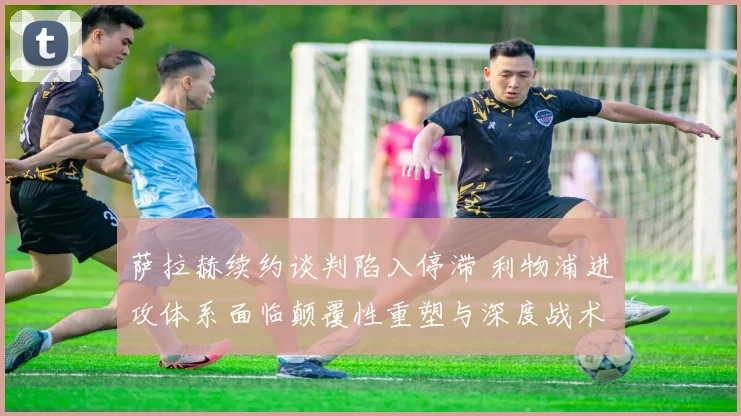 萨拉赫续约谈判陷入停滞 利物浦进攻体系面临颠覆性重塑与深度战术转型