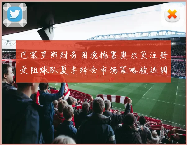 巴塞罗那财务困境拖累奥尔莫注册受阻球队夏季转会市场策略被迫调整