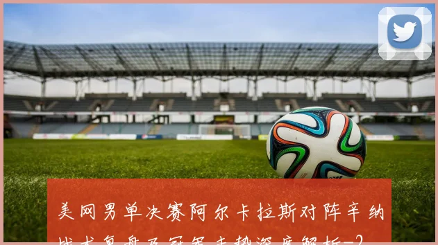 美网男单决赛阿尔卡拉斯对阵辛纳战术复盘及冠军走势深度解析