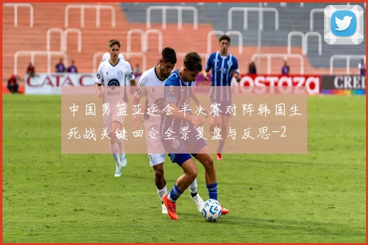 中国男篮亚运会半决赛对阵韩国生死战关键回合全景复盘与反思