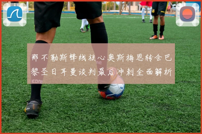 那不勒斯锋线核心奥斯梅恩转会巴黎圣日耳曼谈判最后冲刺全面解析