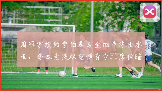 周冠宇续约索伯幕后全细节浮出水面,资本竞技双重博弈令F1席位暗藏变数