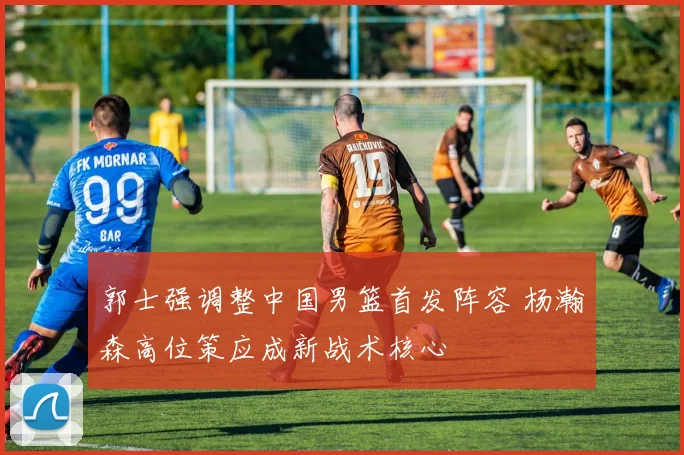 郭士强调整中国男篮首发阵容 杨瀚森高位策应成新战术核心