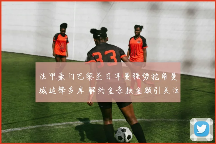 法甲豪门巴黎圣日耳曼强势挖角曼城边锋多库 解约金条款金额引关注