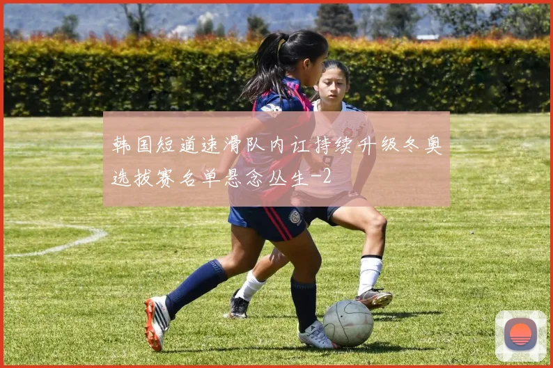韩国短道速滑队内讧持续升级冬奥选拔赛名单悬念丛生