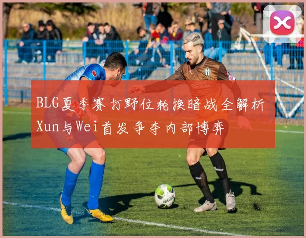 BLG夏季赛打野位轮换暗战全解析 Xun与Wei首发争夺内部博弈