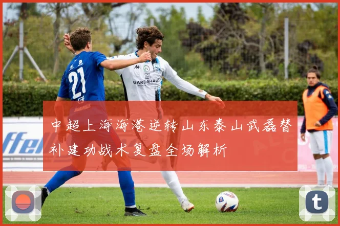 中超上海海港逆转山东泰山武磊替补建功战术复盘全场解析