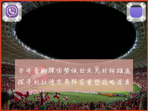 字母哥脚踝伤势依旧未见好转雄鹿探寻利拉德交易阵容重塑战略深度剖析