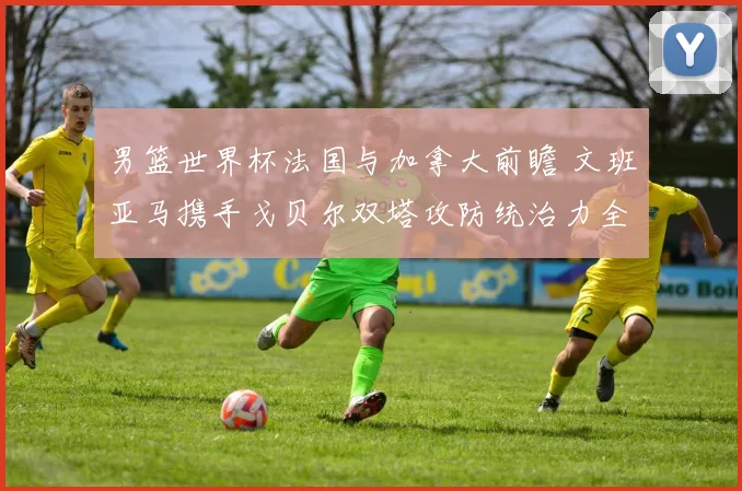 男篮世界杯法国与加拿大前瞻 文班亚马携手戈贝尔双塔攻防统治力全面解析
