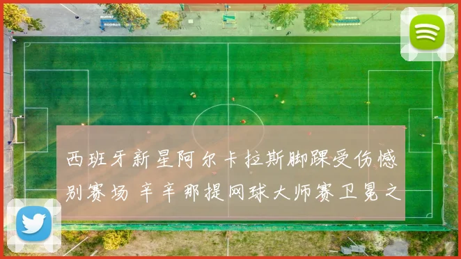 西班牙新星阿尔卡拉斯脚踝受伤憾别赛场 辛辛那提网球大师赛卫冕之旅蒙阴影