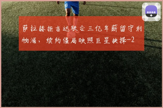 萨拉赫拒吉达联合三亿年薪留守利物浦,续约僵局映照巨星抉择