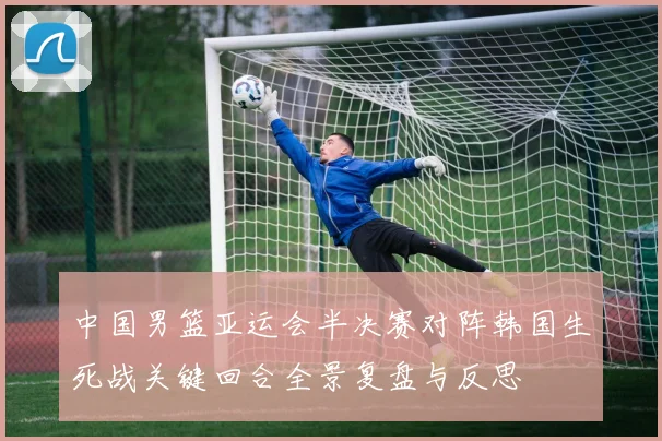 中国男篮亚运会半决赛对阵韩国生死战关键回合全景复盘与反思