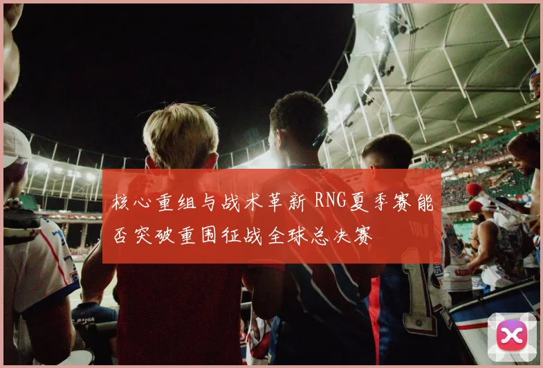 核心重组与战术革新 RNG夏季赛能否突破重围征战全球总决赛