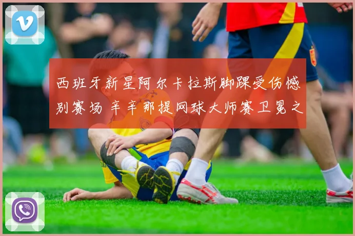 西班牙新星阿尔卡拉斯脚踝受伤憾别赛场 辛辛那提网球大师赛卫冕之旅蒙阴影