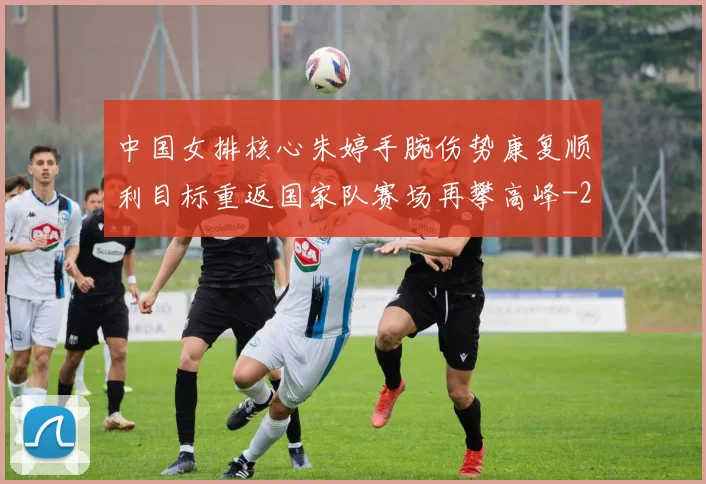 中国女排核心朱婷手腕伤势康复顺利目标重返国家队赛场再攀高峰