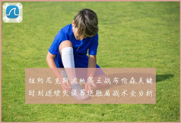 纽约尼克斯次轮第五战布伦森关键时刻连续失误葬送胜局战术全分析