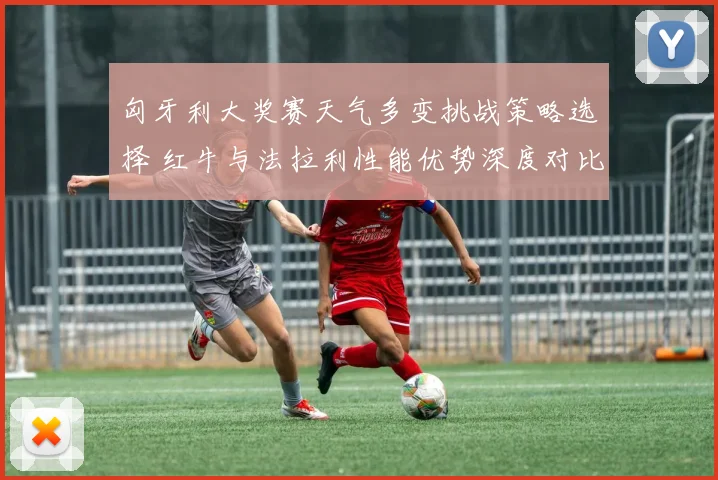 匈牙利大奖赛天气多变挑战策略选择 红牛与法拉利性能优势深度对比前瞻