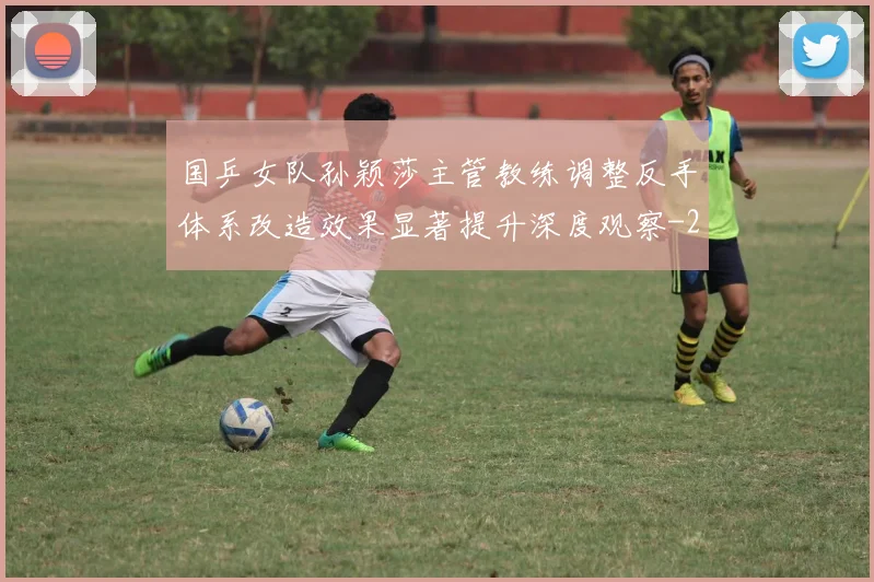 国乒女队孙颖莎主管教练调整反手体系改造效果显著提升深度观察