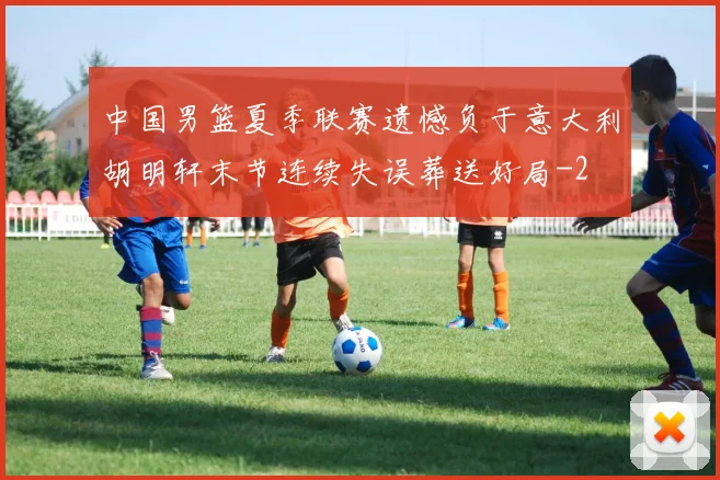 中国男篮夏季联赛遗憾负于意大利胡明轩末节连续失误葬送好局