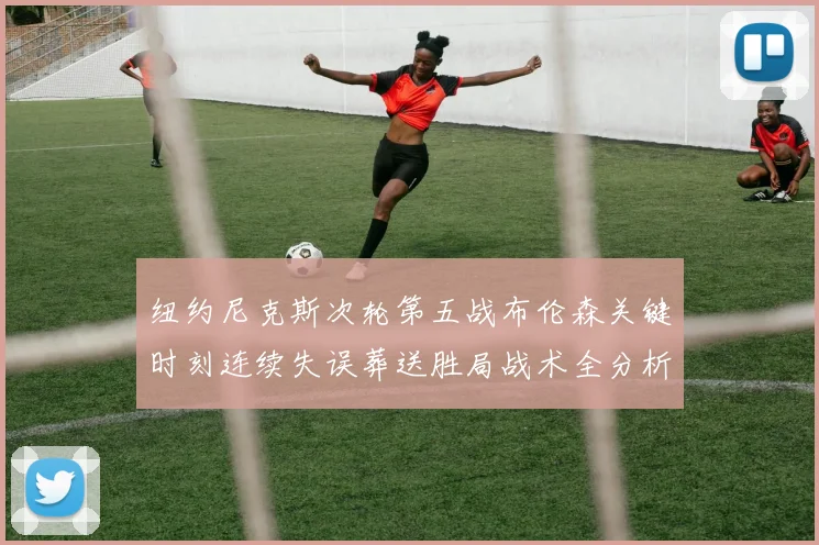 纽约尼克斯次轮第五战布伦森关键时刻连续失误葬送胜局战术全分析