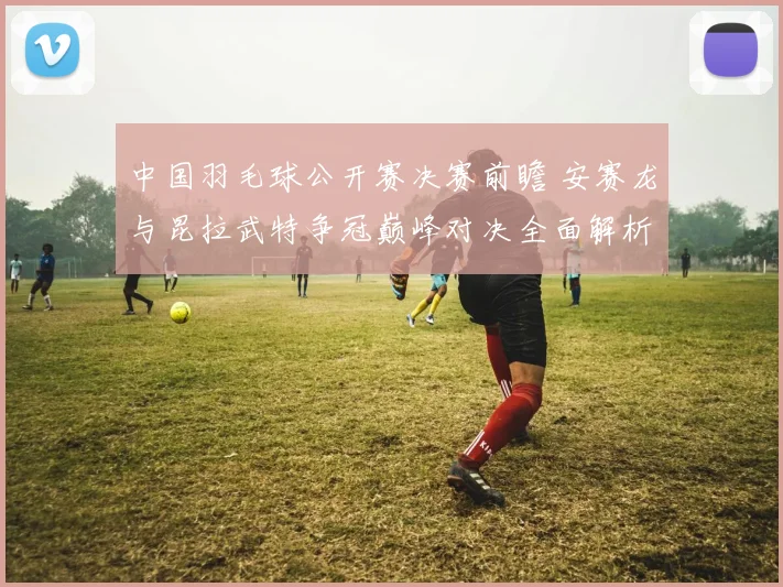 中国羽毛球公开赛决赛前瞻 安赛龙与昆拉武特争冠巅峰对决全面解析
