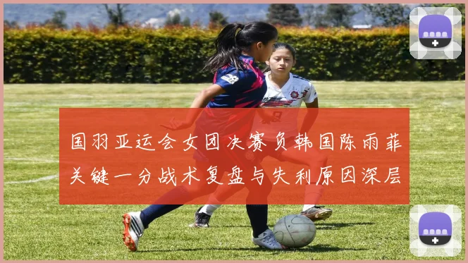 国羽亚运会女团决赛负韩国陈雨菲关键一分战术复盘与失利原因深层解读