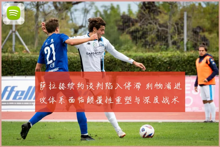 萨拉赫续约谈判陷入停滞 利物浦进攻体系面临颠覆性重塑与深度战术转型