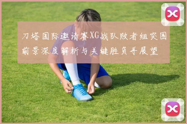 刀塔国际邀请赛XG战队败者组突围前景深度解析与关键胜负手展望