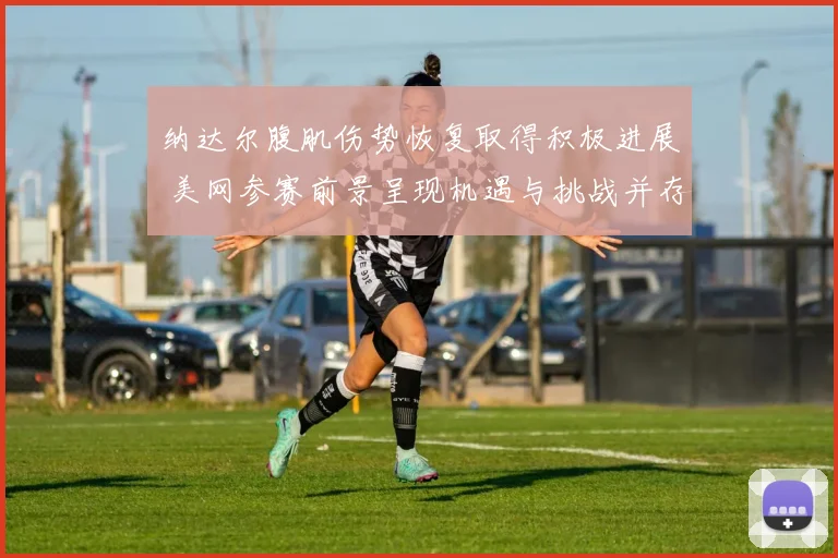 纳达尔腹肌伤势恢复取得积极进展 美网参赛前景呈现机遇与挑战并存态势