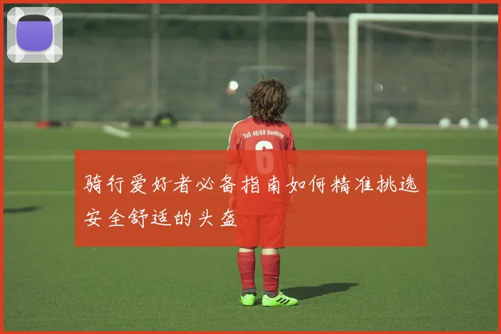 骑行爱好者必备指南如何精准挑选安全舒适的头盔
