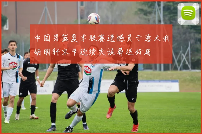 中国男篮夏季联赛遗憾负于意大利胡明轩末节连续失误葬送好局